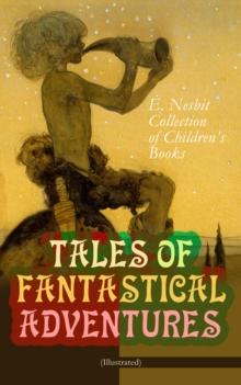 TALES OF FANTASTICAL ADVENTURES - E. Nesbit Collection of Children's Books (Illustrated) : The Book of Dragons, The Magic City, The Wonderful Garden,  Wet Magic, Unlikely Tales, The Psammead Trilogy,