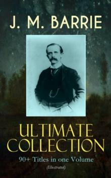 J. M. BARRIE Ultimate Collection: 90+ Titles in one Volume (Illustrated) : Complete Peter Pan Books, Novels, Plays, Essays, Short Stories & Memoirs; Including Thrums Trilogy, Ibsen's Ghost, A Kiss for