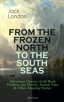 FROM THE FROZEN NORTH TO THE SOUTH SEAS - Adventure Classics (Illustrated) : Gold Rush Thrillers, Sea Novels, Animal Tales & Other Amazing Stories - The Call of the Wild, White Fang, The Sea-Wolf, The