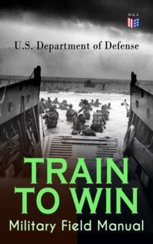 TRAIN TO WIN - Military Field Manual : Principles of Training, The Role of Leaders, Developing the Unit Training Plan, The Army Operations Process, Training for Battle, Training Environment, Realistic