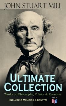 JOHN STUART MILL - Ultimate Collection: Works on Philosophy, Politics & Economy (Including Memoirs & Essays) : Autobiography, Utilitarianism, The Subjection of Women, On Liberty, Principles of Politic