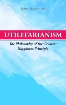 Utilitarianism - The Philosophy of the Greatest Happiness Principle : What Is Utilitarianism (General Remarks), Proof of the Greatest-happiness Principle, Ethical Principle of the Idea, Common Critici