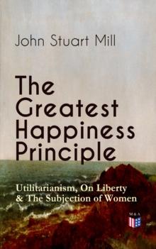 The Greatest Happiness Principle - Utilitarianism, On Liberty & The Subjection of Women : The Principle of the Greatest-Happiness: What Is Utilitarianism (Proofs & Principles), Civil & Social Liberty,