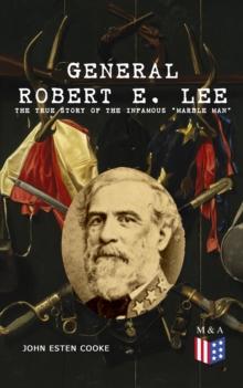 General Robert E. Lee: The True Story of the Infamous "Marble Man" : The Life & Legacy of Robert E. Lee, Including Personal Writings, Speeches and Orders