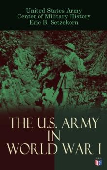 The U.S. Army in World War I : Complete History of the U.S. Army in the Great War, Including the Mobilization, The Main Battles & All Official Documents of the U.S. Government during the War