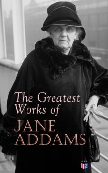 The Greatest Works of Jane Addams : Democracy and Social Ethics, The Spirit of Youth and the City Streets, A New Conscience and An Ancient Evil, Why Women Should Vote, Belated Industry, Twenty Years a