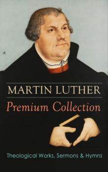 MARTIN LUTHER Premium Collection: Theological Works, Sermons & Hymns : The Ninety-five Theses, The Bondage of the Will, A Treatise on Christian Liberty, Commentary on Genesis, The Catechism, Sermons,