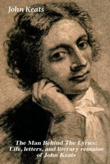 The Man Behind the Lyrics : Life, Letters, and Literary Remains of John Keats: Complete Letters and Two Extensive Biographies of One of the Most Beloved English Romantic Poets