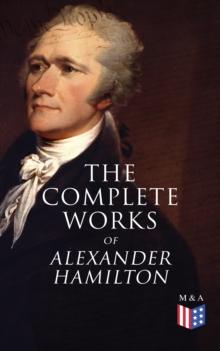 The Complete Works of Alexander Hamilton : Biography, The Federalist Papers, The Continentalist, A Full Vindication, Publius, Letters Of H.G, Military Papers, Private Correspondence, The Pacificus