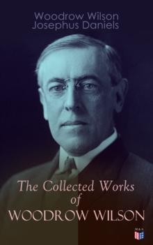 The Collected Works of Woodrow Wilson : The New Freedom, Congressional Government, George Washington, Essays, Inaugural Addresses, State of the Union Addresses, Presidential Decisions and Biography of