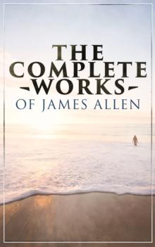 The Complete Works of James Allen : Wisdom & Empowerment Series: As a Man Thinketh, Eight Pillars of Prosperity, From Passion to Peace, The Heavenly Life, The Mastery of Destiny and more