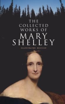 The Collected Works of Mary Shelley (Illustrated Edition) : Novels, Short Stories, Plays & Travel Books, Including Biography of the Author