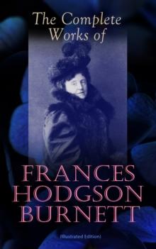 The Complete Works of Frances Hodgson Burnett (Illustrated Edition) : Children's Classics, Historical Novels & Short Stories: The Secret Garden, A Little Princess, Little Lord Fauntleroy, The Lost Pri