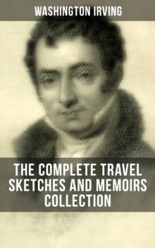 Washington Irving: The Complete Travel Sketches and Memoirs Collection : Autobiographical Writings, Travel Reports, Essays and Notes