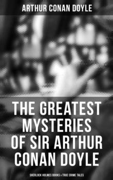 The Greatest Mysteries of Sir Arthur Conan Doyle: Sherlock Holmes Books & True Crime Tales : Complete Sherlock Holmes Series & True Crime Tales (Including A Study in Scarlet, The Sign of Four...)