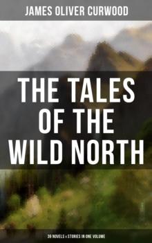 The Tales of the Wild North (39 Novels & Stories in One Volume) : The River's End, The Valley of Silent Men, The Gold Hunters, Kazan, Baree, The Danger Trail...