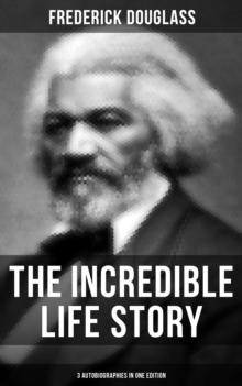 The Incredible Life Story of Frederick Douglass (3 Autobiographies in One Edition) : The Life and Legacy of the Most Important African American Leader of the 19th Century