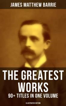 The Greatest Works of J. M. Barrie: 90+ Titles in One Volume (Illustrated Edition) : Novels, Short Stories, Plays, Essays, Memoirs, Complete Peter Pan Series, Thrums Trilogy and more