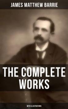 The Complete Works of J. M. Barrie (With Illustrations) : Novels, Plays, Essays, Short Stories & Memoirs