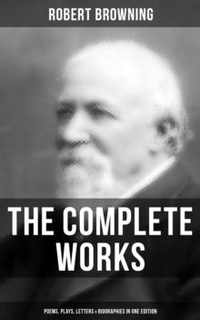 The Complete Works of Robert Browning: Poems, Plays, Letters & Biographies in One Edition