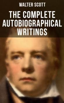 The Complete Autobiographical Writings of  Sir Walter Scott : Diary, Letters & Articles (including Extended Biographies, Memoirs & Essays featuring Reminiscences)