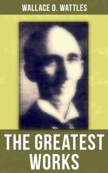 The Greatest Works of Wallace D. Wattles : The Science of Getting Rich, The Science of Being Well, The Science of Being Great, The Personal Power Course, A New Christ and more