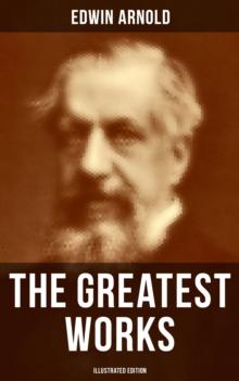 The Greatest Works of Edwin Arnold (Illustrated Edition) : Buddhism and Hinduism Studies, Poetry & Plays (Including The Essence of Buddhism, The Light of Asia)