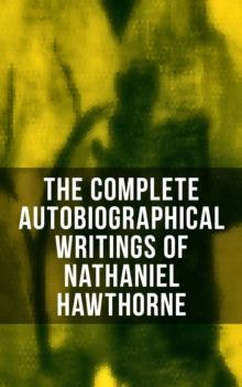 The Complete Autobiographical Writings of Nathaniel Hawthorne : Diaries, Letters, Reminiscences and Extensive Biographies