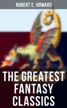 The Greatest Fantasy Classics of Robert E. Howard : Sword & Sorcery Action-Adventures, Time Travel Stories & Tales of Mythical Worlds