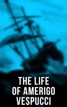 The Life of Amerigo Vespucci : Biography, Letters, Narratives, Personal Accounts & Historical Documents