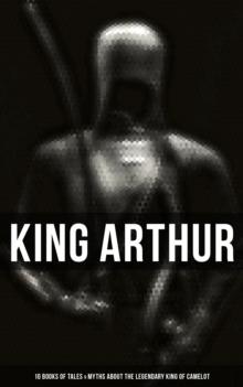 King Arthur: 10 Books of Tales & Myths about the Legendary King of Camelot : Stories & Legends of The Excalibur, Merlin, Holy Grale Quest & The Brave Knights of the Round Table