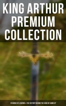 King Arthur Premium Collection: 10 Books of Legends & The History Behind The King of Camelot : Le Morte d'Arthur, Sir Lancelot and His Companions, Idylls of the King, The Mabinogion...