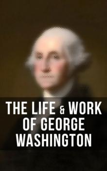 The Life & Work of George Washington : Military Journals, Rules of Civility, Inaugural Addresses, Letters, With Biographies and more