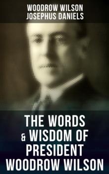 The Words & Wisdom of President Woodrow Wilson : Speeches, Inaugural Addresses, State of the Union Addresses, Executive Decisions & Messages to Congress