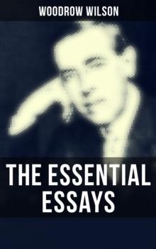 The Essential Essays of Woodrow Wilson : The New Freedom, When A Man Comes To Himself, The Study of Administration, Leaders of Men, The New Democracy