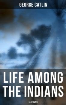 Life Among the Indians (Illustrated) : Indians of North and South America: Everyday Life & Customes of Indian Tribes, Indian Art & Architecture, Warfare, Medicine and Religion