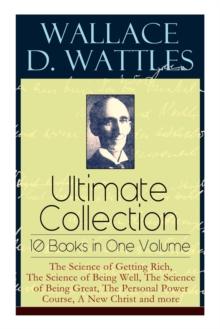 Wallace D. Wattles Ultimate Collection - 10 Books in One Volume : The Science of Getting Rich, The Science of Being Well, The Science of Being Great, The Personal Power Course, A New Christ and more