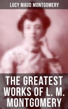 The Greatest Works of L. M. Montgomery : 20 Novels & 170+ Short Stories, Poems, Letters and Autobiography