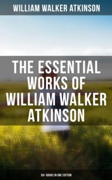 The Essential Works of William Walker Atkinson: 50+ Books in One Edition : The Power of Concentration, Thought-Force in Business and Everyday Life, The Secret of Success