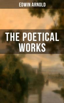 The Poetical Works of Edwin Arnold : The Light of Asia, Light of the World or The Great Consummation, The Indian Song of Songs...