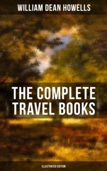 The Complete Travel Books of W.D. Howells (Illustrated Edition) : Venetian Life, Italian Journeys, Roman Holidays and Others, London Films & Seven English Cities