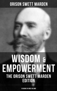 Wisdom & Empowerment: The Orison Swett Marden Edition (18 Books in One Volume) : How to Get What You Want, An Iron Will, Be Good to Yourself, Every Man A King, Keeping Fit...