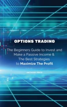 Options Trading : The Beginners Guide to Invest and Make a Passive Income & The Best Strategies to Maximize The Profit