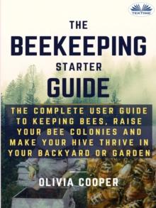 Beekeeping Starter Guide : The Complete User Guide To Keeping Bees, Raise Your Bee Colonies And Make Your Hive Thrive