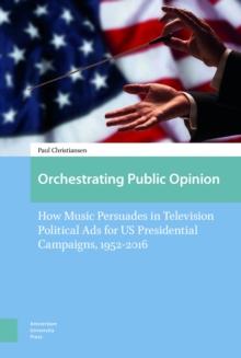 Orchestrating Public Opinion : How Music Persuades in Television Political Ads for US Presidential Campaigns, 1952-2016