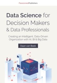 Data Science for Decision Makers & Data Professionals : Creating an Intelligent, Data-Driven Organization with AI, BI & Big Data