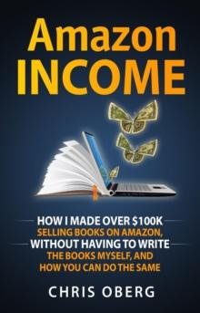 Amazon Income : How I Made Over $100K Selling Books On Amazon, Without Having To Write The Books Myself, And How You Can Do The Same