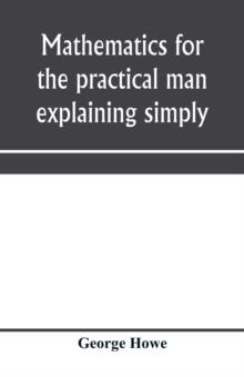 Mathematics for the practical man explaining simply and quickly all the elements of algebra, geometry, trigonometry, logarithms, coördinate geometry, calculus with Answers to Problems