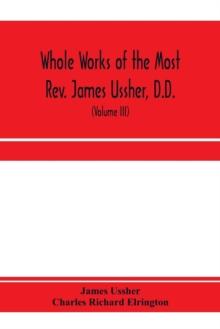 Whole works of the Most Rev. James Ussher, D.D., Lord Archbishop of Armagh, and Primate of all Ireland. now for the first time collected, with a life of the author and an account of his writings (Volu