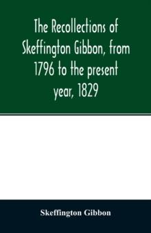 The recollections of Skeffington Gibbon, from 1796 to the present year, 1829; : being an epitome of the lives and characters of the nobility and gentry of Roscommon; the genealogy of those who are des